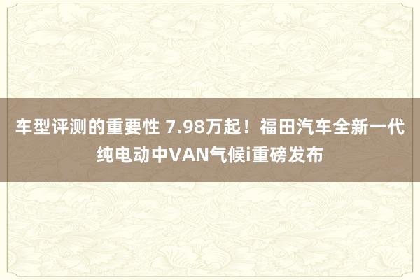 车型评测的重要性 7.98万起！福田汽车全新一代纯电动中VAN气候i重磅发布