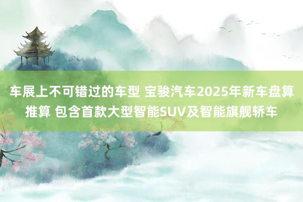 车展上不可错过的车型 宝骏汽车2025年新车盘算推算 包含首款大型智能SUV及智能旗舰轿车