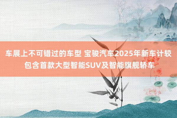 车展上不可错过的车型 宝骏汽车2025年新车计较 包含首款大型智能SUV及智能旗舰轿车