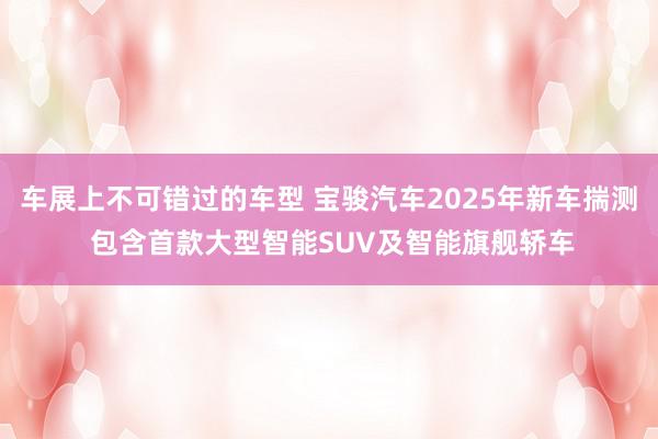 车展上不可错过的车型 宝骏汽车2025年新车揣测 包含首款大型智能SUV及智能旗舰轿车