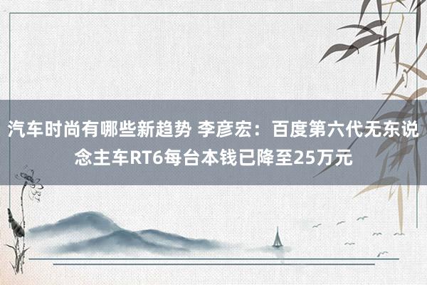 汽车时尚有哪些新趋势 李彦宏：百度第六代无东说念主车RT6每台本钱已降至25万元