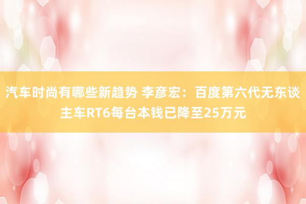 汽车时尚有哪些新趋势 李彦宏：百度第六代无东谈主车RT6每台本钱已降至25万元