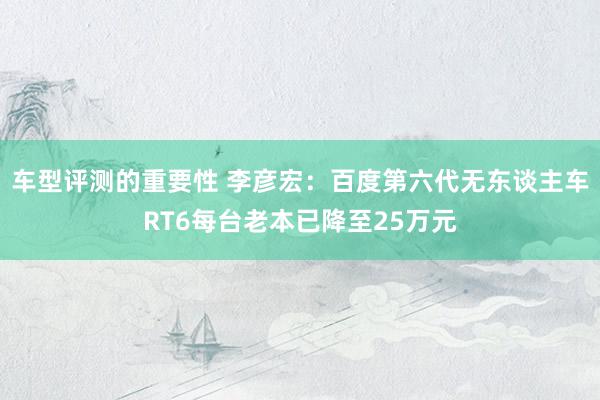 车型评测的重要性 李彦宏：百度第六代无东谈主车RT6每台老本已降至25万元