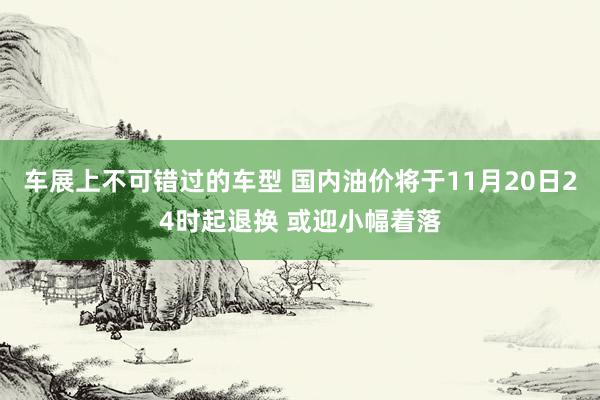 车展上不可错过的车型 国内油价将于11月20日24时起退换 或迎小幅着落