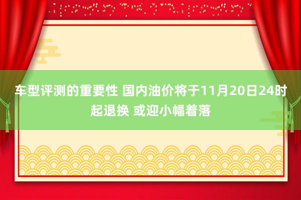 车型评测的重要性 国内油价将于11月20日24时起退换 或迎小幅着落