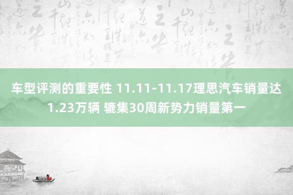 车型评测的重要性 11.11-11.17理思汽车销量达1.23万辆 辘集30周新势力销量第一