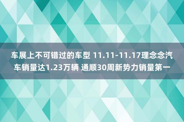 车展上不可错过的车型 11.11-11.17理念念汽车销量达1.23万辆 通顺30周新势力销量第一