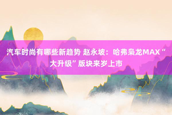 汽车时尚有哪些新趋势 赵永坡：哈弗枭龙MAX“大升级”版块来岁上市