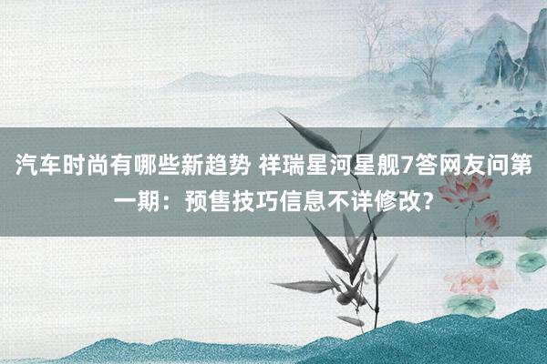 汽车时尚有哪些新趋势 祥瑞星河星舰7答网友问第一期：预售技巧信息不详修改？