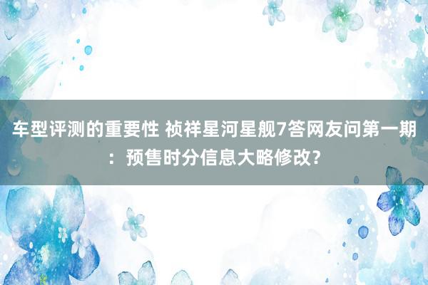 车型评测的重要性 祯祥星河星舰7答网友问第一期：预售时分信息大略修改？