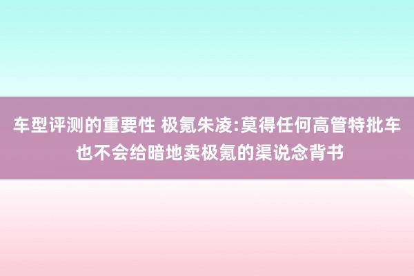 车型评测的重要性 极氪朱凌:莫得任何高管特批车 也不会给暗地卖极氪的渠说念背书