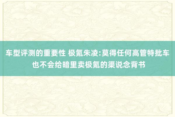 车型评测的重要性 极氪朱凌:莫得任何高管特批车 也不会给暗里卖极氪的渠说念背书