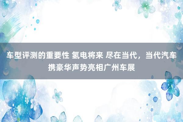 车型评测的重要性 氢电将来 尽在当代，当代汽车携豪华声势亮相广州车展