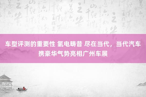 车型评测的重要性 氢电畴昔 尽在当代，当代汽车携豪华气势亮相广州车展