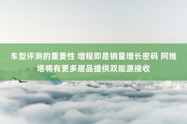 车型评测的重要性 增程即是销量增长密码 阿维塔将有更多居品提供双能源接收