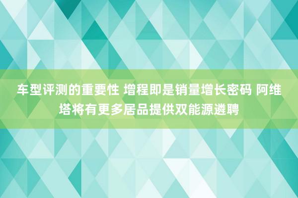 车型评测的重要性 增程即是销量增长密码 阿维塔将有更多居品提供双能源遴聘