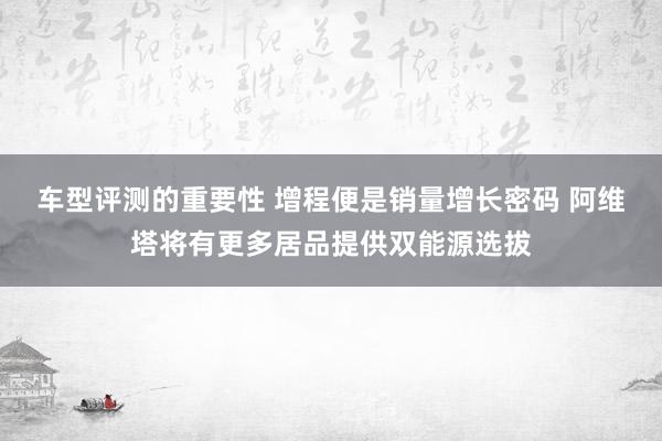 车型评测的重要性 增程便是销量增长密码 阿维塔将有更多居品提供双能源选拔