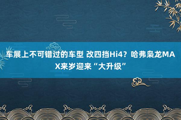 车展上不可错过的车型 改四挡Hi4？哈弗枭龙MAX来岁迎来“大升级”