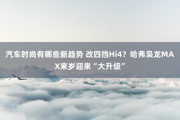 汽车时尚有哪些新趋势 改四挡Hi4？哈弗枭龙MAX来岁迎来“大升级”