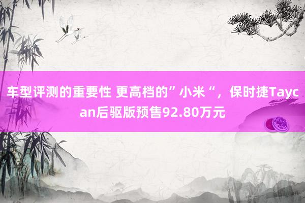 车型评测的重要性 更高档的”小米“，保时捷Taycan后驱版预售92.80万元