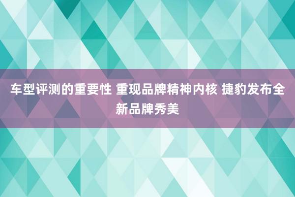 车型评测的重要性 重现品牌精神内核 捷豹发布全新品牌秀美