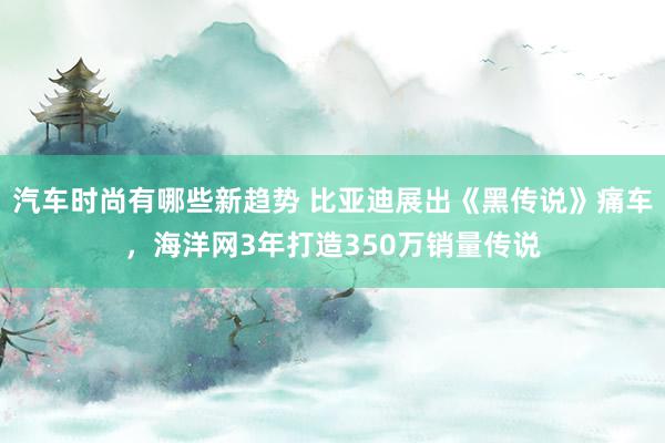 汽车时尚有哪些新趋势 比亚迪展出《黑传说》痛车，海洋网3年打造350万销量传说