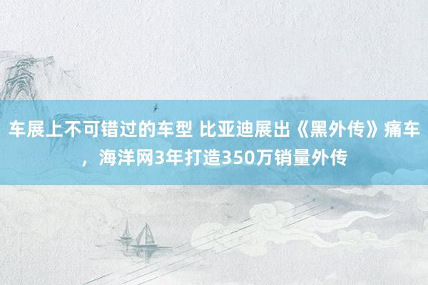 车展上不可错过的车型 比亚迪展出《黑外传》痛车，海洋网3年打造350万销量外传