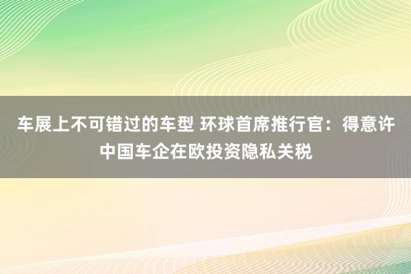 车展上不可错过的车型 环球首席推行官：得意许中国车企在欧投资隐私关税