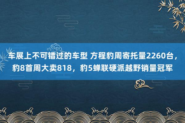 车展上不可错过的车型 方程豹周寄托量2260台，豹8首周大卖818，豹5蝉联硬派越野销量冠军