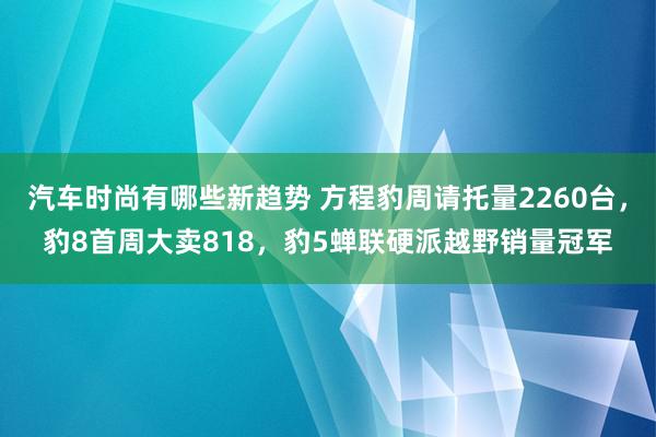 汽车时尚有哪些新趋势 方程豹周请托量2260台，豹8首周大卖818，豹5蝉联硬派越野销量冠军