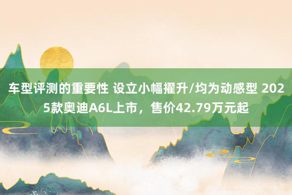 车型评测的重要性 设立小幅擢升/均为动感型 2025款奥迪A6L上市，售价42.79万元起