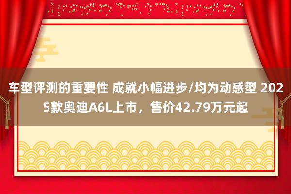 车型评测的重要性 成就小幅进步/均为动感型 2025款奥迪A6L上市，售价42.79万元起