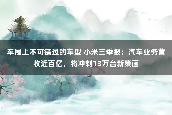 车展上不可错过的车型 小米三季报：汽车业务营收近百亿，将冲刺13万台新策画