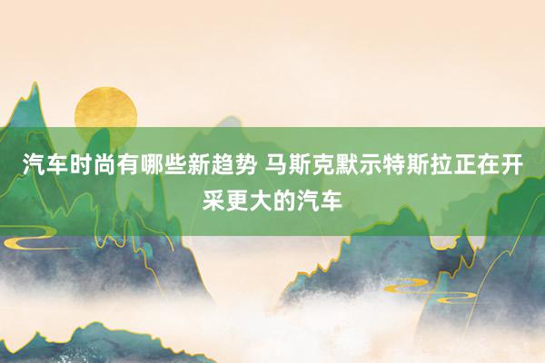 汽车时尚有哪些新趋势 马斯克默示特斯拉正在开采更大的汽车