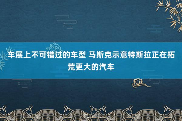 车展上不可错过的车型 马斯克示意特斯拉正在拓荒更大的汽车