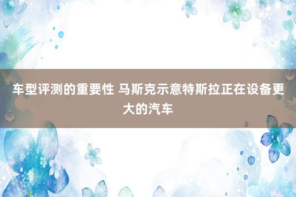 车型评测的重要性 马斯克示意特斯拉正在设备更大的汽车