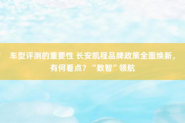 车型评测的重要性 长安凯程品牌政策全面焕新，有何看点？“数智”领航