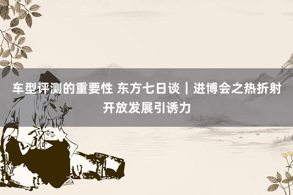 车型评测的重要性 东方七日谈｜进博会之热折射开放发展引诱力