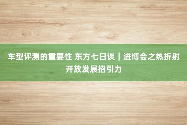 车型评测的重要性 东方七日谈｜进博会之热折射开放发展招引力