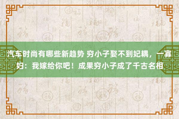 汽车时尚有哪些新趋势 穷小子娶不到妃耦，一寡妇：我嫁给你吧！成果穷小子成了千古名相