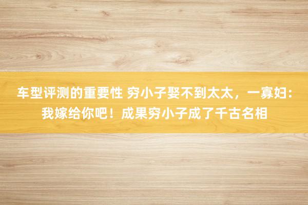 车型评测的重要性 穷小子娶不到太太，一寡妇：我嫁给你吧！成果穷小子成了千古名相