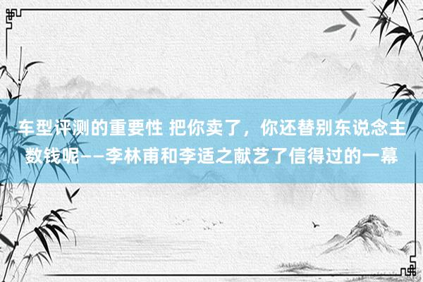 车型评测的重要性 把你卖了，你还替别东说念主数钱呢——李林甫和李适之献艺了信得过的一幕